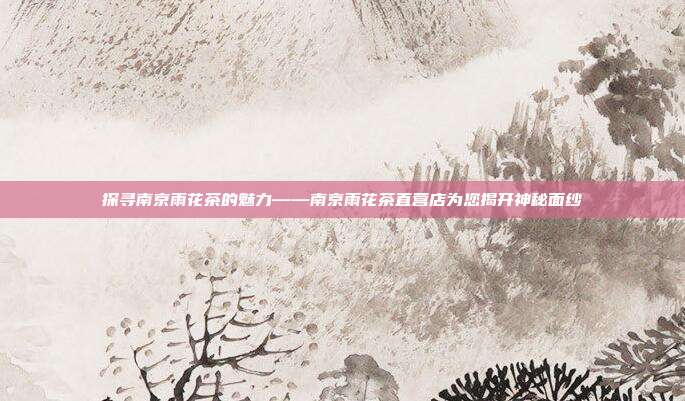 探寻南京雨花茶的魅力——南京雨花茶直营店为您揭开神秘面纱