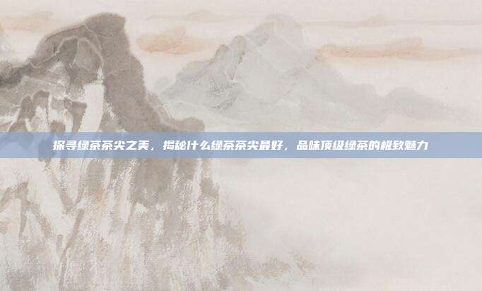 探寻绿茶茶尖之美，揭秘什么绿茶茶尖最好，品味顶级绿茶的极致魅力