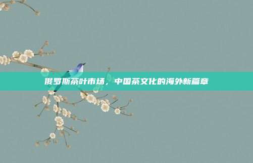 俄罗斯茶叶市场，中国茶文化的海外新篇章