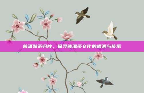 普洱熟茶归故，探寻普洱茶文化的根源与传承