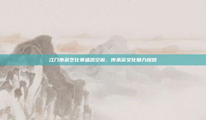 江门市茶艺比赛盛况空前，传承茶文化魅力绽放