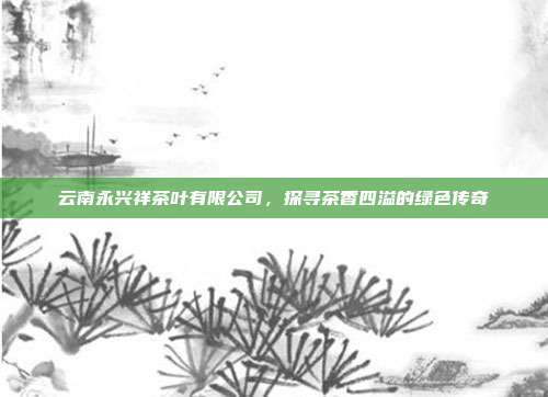 云南永兴祥茶叶有限公司，探寻茶香四溢的绿色传奇