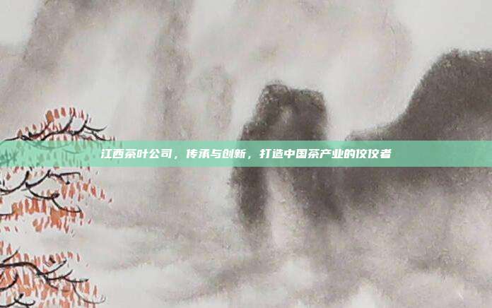 江西茶叶公司，传承与创新，打造中国茶产业的佼佼者