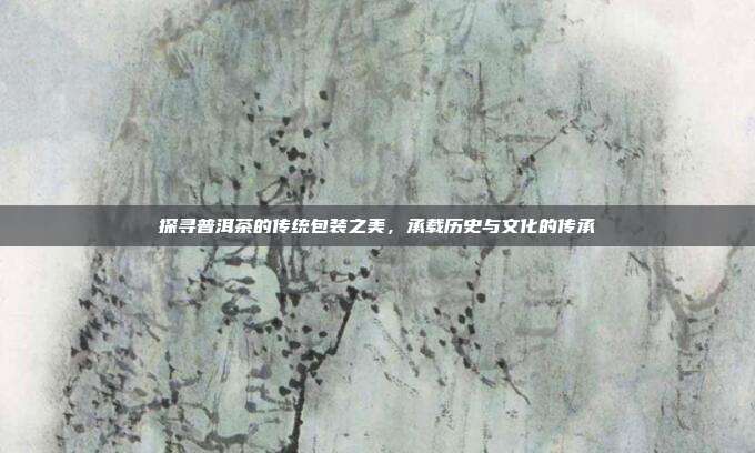 探寻普洱茶的传统包装之美，承载历史与文化的传承