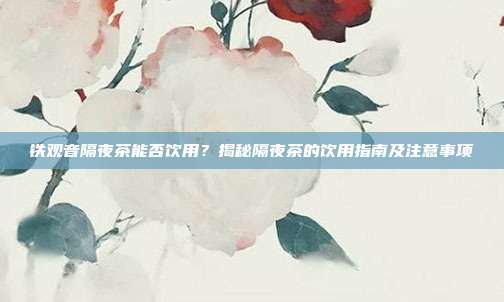 铁观音隔夜茶能否饮用？揭秘隔夜茶的饮用指南及注意事项