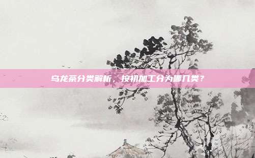 乌龙茶分类解析，按初加工分为哪几类？