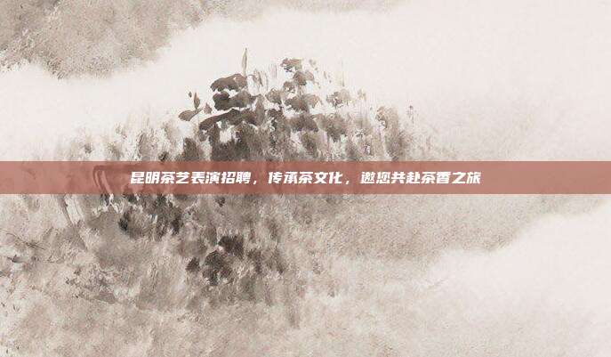 昆明茶艺表演招聘，传承茶文化，邀您共赴茶香之旅