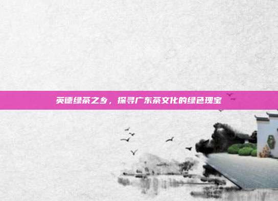 英德绿茶之乡，探寻广东茶文化的绿色瑰宝