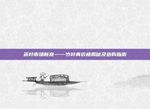 茶叶市场新宠——竹叶青价格揭秘及选购指南