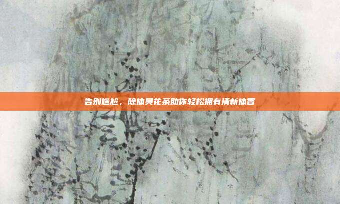 告别尴尬，除体臭花茶助你轻松拥有清新体香