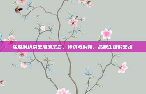 深度解析茶艺培训宗旨，传承与创新，品味生活的艺术