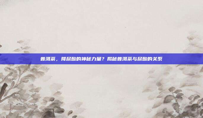普洱茶，降尿酸的神秘力量？揭秘普洱茶与尿酸的关系