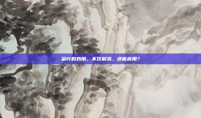 茶叶的妙用，不仅解渴，还能食用？