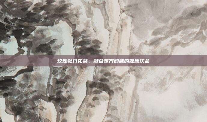 玫瑰牡丹花茶，融合东方韵味的健康饮品