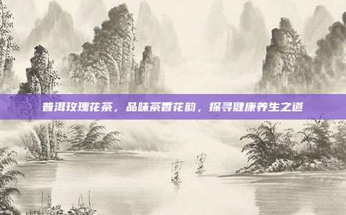 普洱玫瑰花茶，品味茶香花韵，探寻健康养生之道