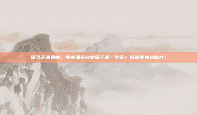 探寻茶海奥秘，生普洱茶究竟属于哪一类茶？揭秘其独特魅力！