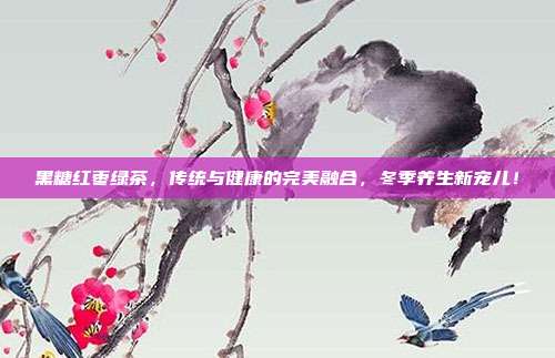黑糖红枣绿茶，传统与健康的完美融合，冬季养生新宠儿！