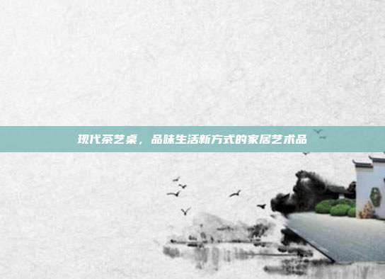 现代茶艺桌，品味生活新方式的家居艺术品