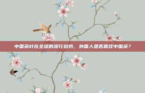 中国茶叶在全球的流行趋势，外国人是否喜欢中国茶？