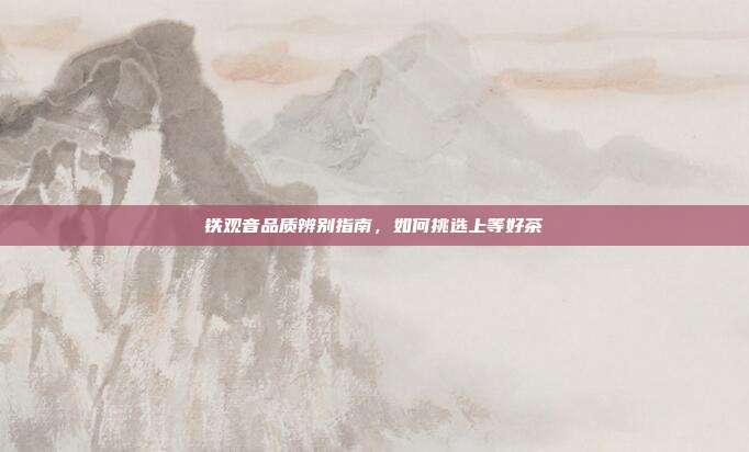 铁观音品质辨别指南，如何挑选上等好茶