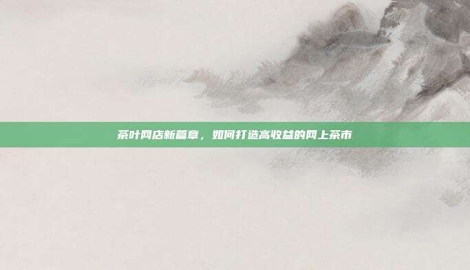 茶叶网店新篇章，如何打造高收益的网上茶市
