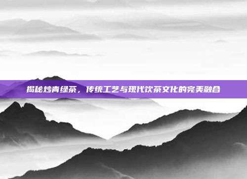 揭秘炒青绿茶，传统工艺与现代饮茶文化的完美融合