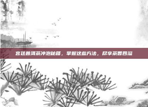 宫廷普洱茶冲泡秘籍，掌握这些方法，尽享茶香四溢