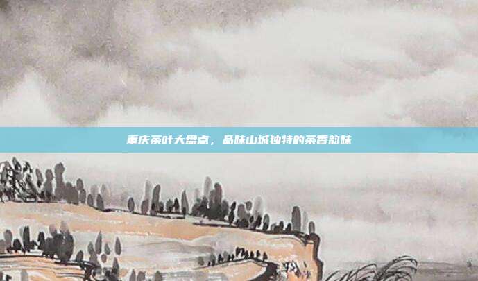 重庆茶叶大盘点，品味山城独特的茶香韵味