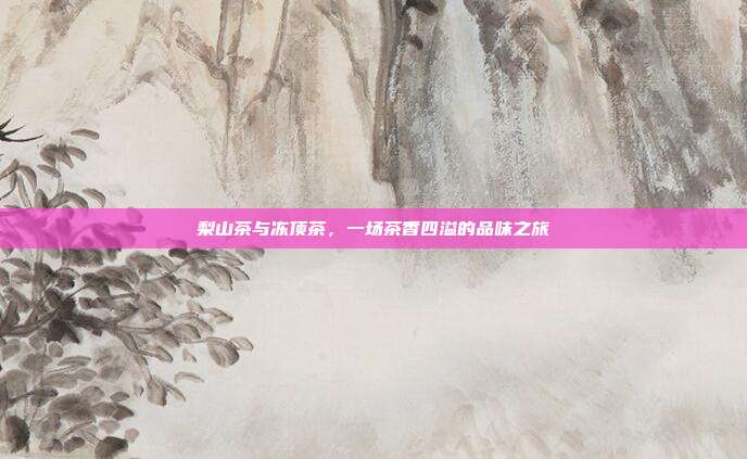 梨山茶与冻顶茶，一场茶香四溢的品味之旅