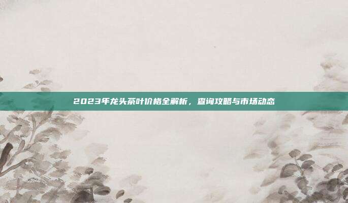 2023年龙头茶叶价格全解析，查询攻略与市场动态