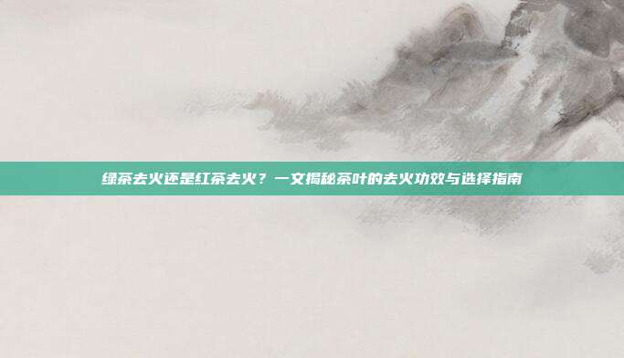 绿茶去火还是红茶去火？一文揭秘茶叶的去火功效与选择指南