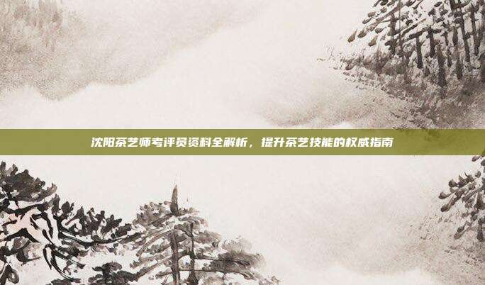 沈阳茶艺师考评员资料全解析，提升茶艺技能的权威指南