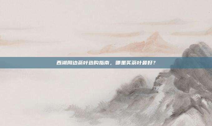 西湖周边茶叶选购指南，哪里买茶叶最好？