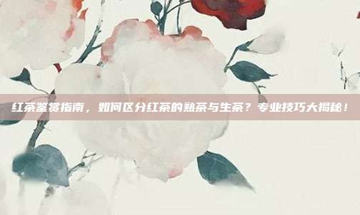 红茶鉴赏指南，如何区分红茶的熟茶与生茶？专业技巧大揭秘！