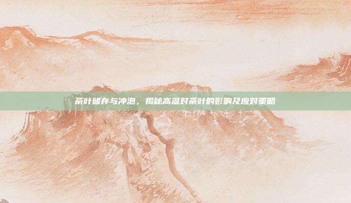 茶叶储存与冲泡，揭秘高温对茶叶的影响及应对策略