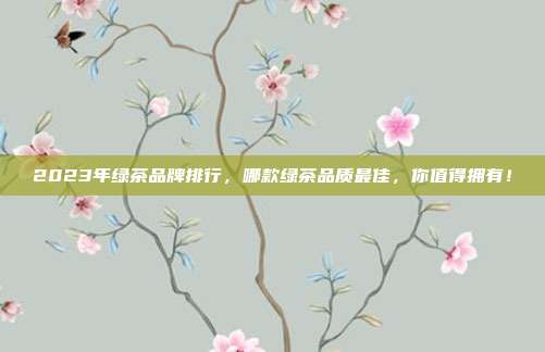 2023年绿茶品牌排行，哪款绿茶品质最佳，你值得拥有！