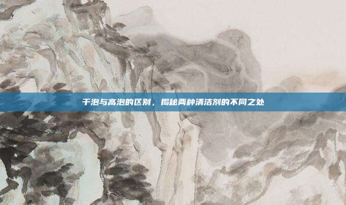 干泡与高泡的区别，揭秘两种清洁剂的不同之处