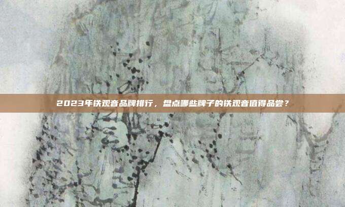 2023年铁观音品牌排行，盘点哪些牌子的铁观音值得品尝？