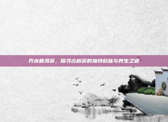 乔木普洱茶，探寻古树茶的独特韵味与养生之道