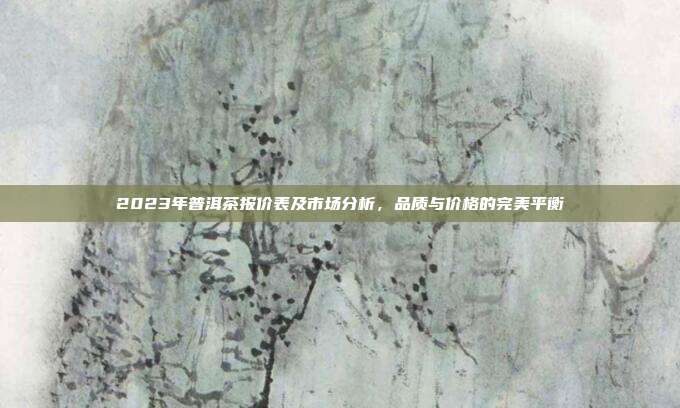 2023年普洱茶报价表及市场分析，品质与价格的完美平衡