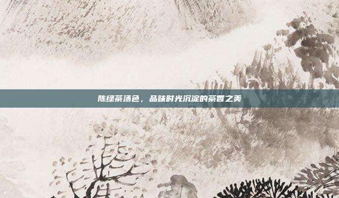陈绿茶汤色，品味时光沉淀的茶香之美