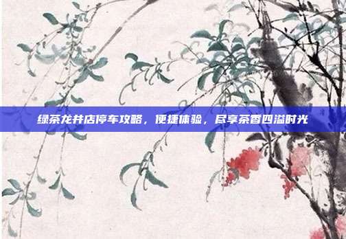 绿茶龙井店停车攻略，便捷体验，尽享茶香四溢时光