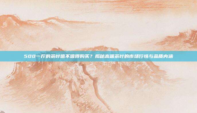 500一斤的茶叶值不值得购买？揭秘高端茶叶的市场行情与品质内涵