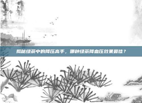 揭秘绿茶中的降压高手，哪种绿茶降血压效果最佳？