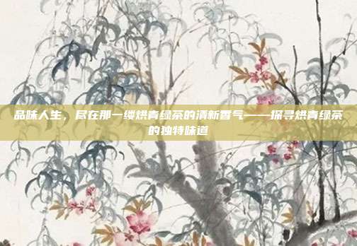 品味人生，尽在那一缕烘青绿茶的清新香气——探寻烘青绿茶的独特味道