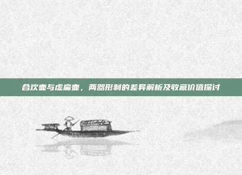 合欢壶与虚扁壶，两器形制的差异解析及收藏价值探讨