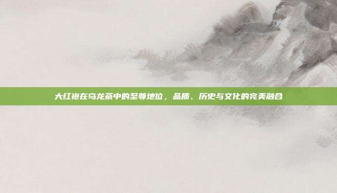 大红袍在乌龙茶中的至尊地位，品质、历史与文化的完美融合