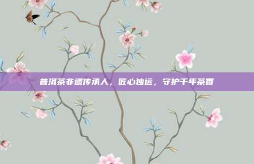 普洱茶非遗传承人，匠心独运，守护千年茶香