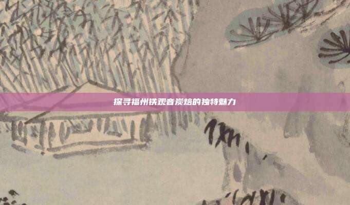 探寻福州铁观音炭焙的独特魅力