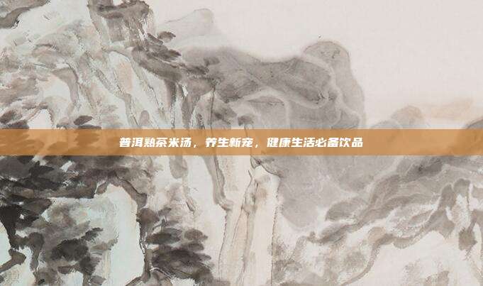普洱熟茶米汤，养生新宠，健康生活必备饮品
